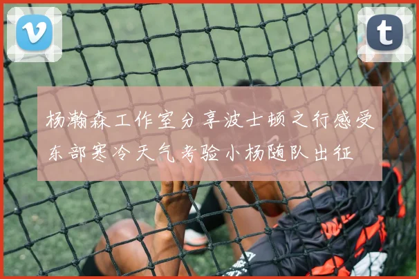 杨瀚森工作室分享波士顿之行感受东部寒冷天气考验小杨随队出征