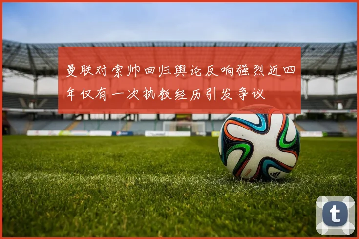 曼联对索帅回归舆论反响强烈近四年仅有一次执教经历引发争议