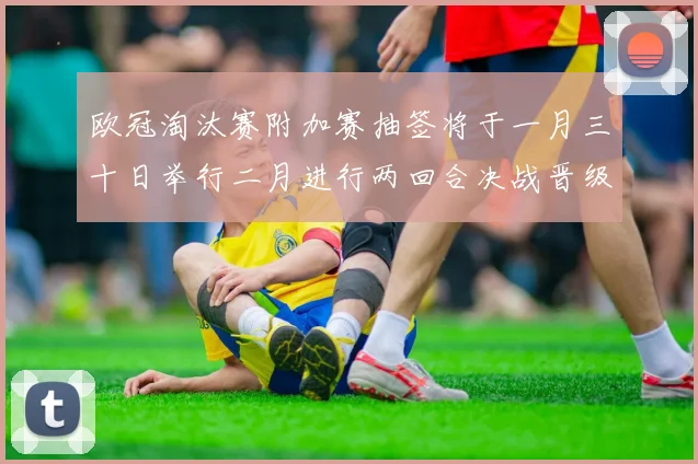 欧冠淘汰赛附加赛抽签将于一月三十日举行二月进行两回合决战晋级十六强