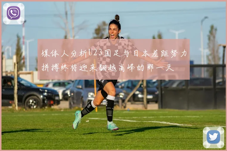 媒体人分析U23国足与日本差距努力拼搏终将迎来翻越高峰的那一天