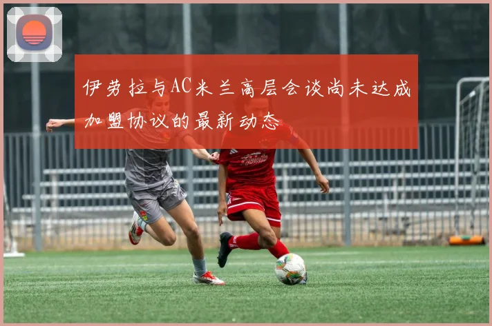 伊劳拉与AC米兰高层会谈尚未达成加盟协议的最新动态