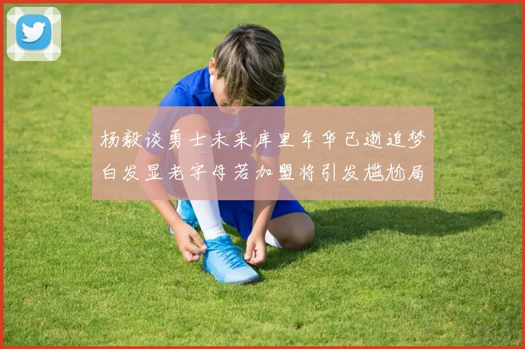 杨毅谈勇士未来库里年华已逝追梦白发显老字母若加盟将引发尴尬局面