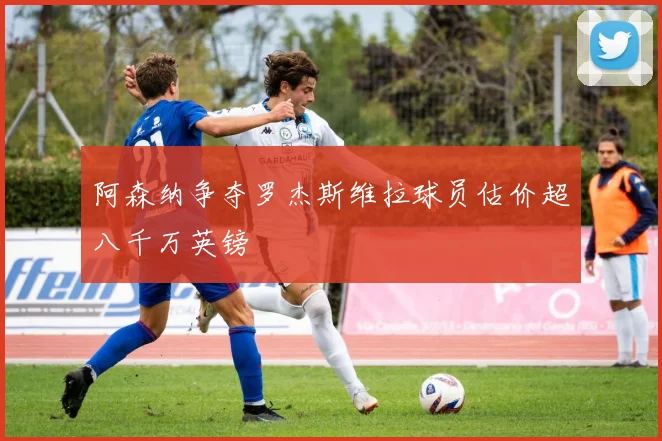 阿森纳争夺罗杰斯维拉球员估价超八千万英镑