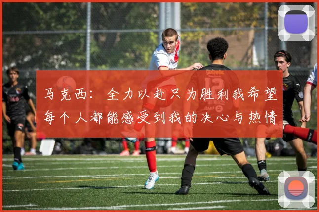 马克西：全力以赴只为胜利我希望每个人都能感受到我的决心与热情
