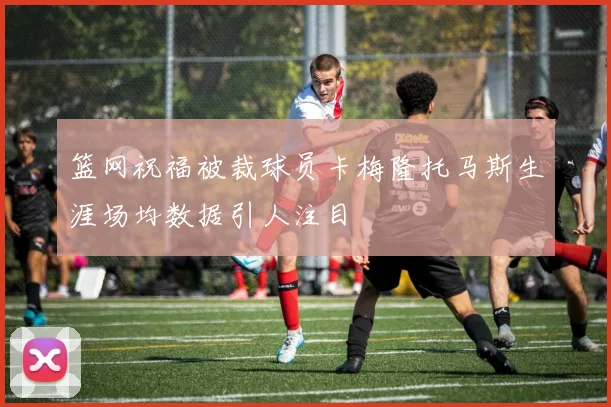 篮网祝福被裁球员卡梅隆托马斯生涯场均数据引人注目