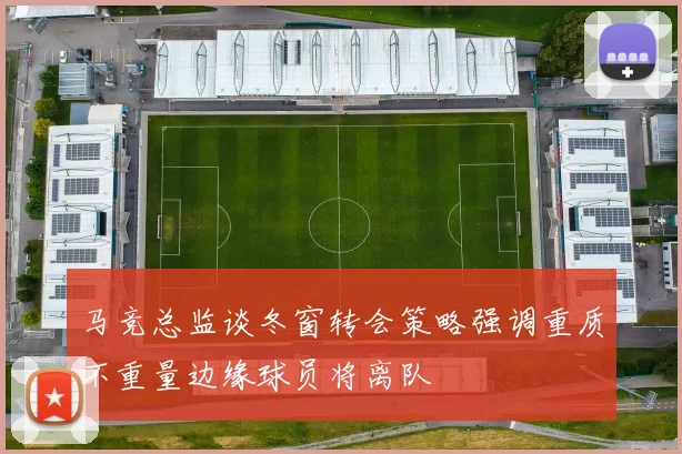 马竞总监谈冬窗转会策略强调重质不重量边缘球员将离队