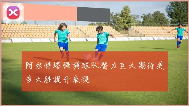 阿尔特塔强调球队潜力巨大期待更多大胜提升表现