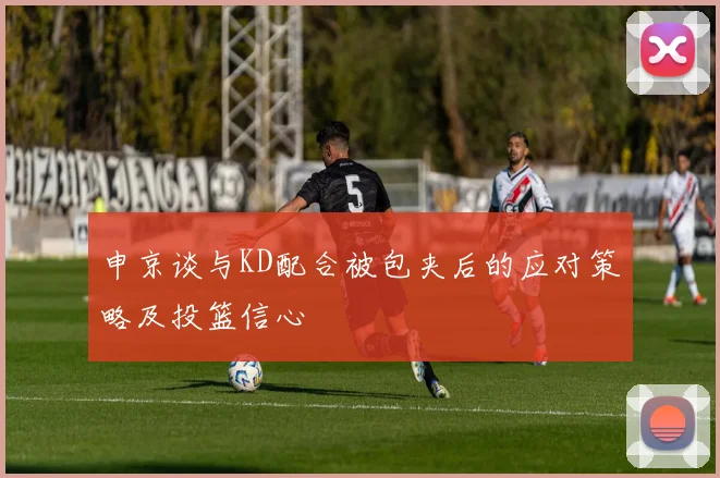 申京谈与KD配合被包夹后的应对策略及投篮信心