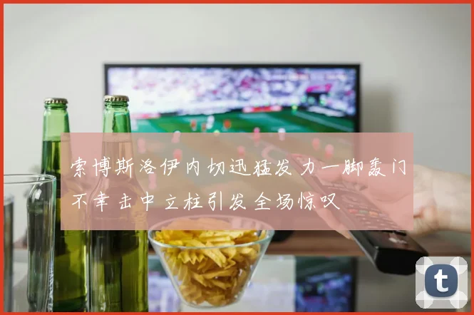 索博斯洛伊内切迅猛发力一脚轰门不幸击中立柱引发全场惊叹