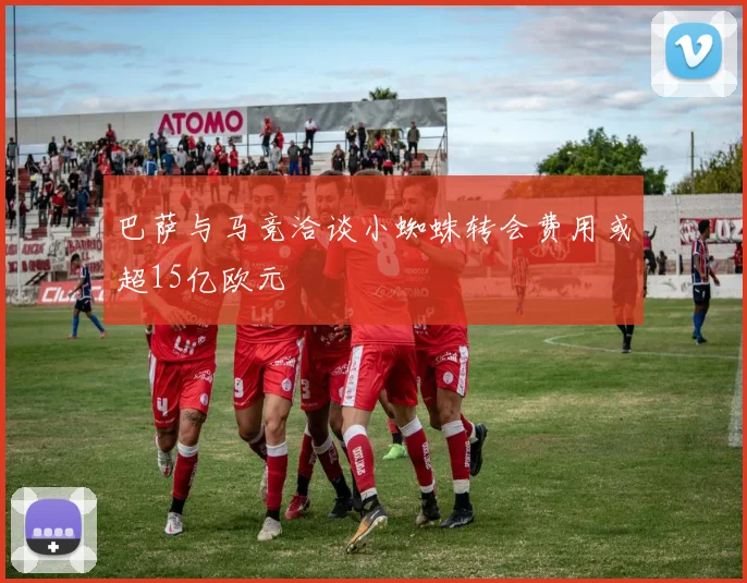 巴萨与马竞洽谈小蜘蛛转会费用或超15亿欧元