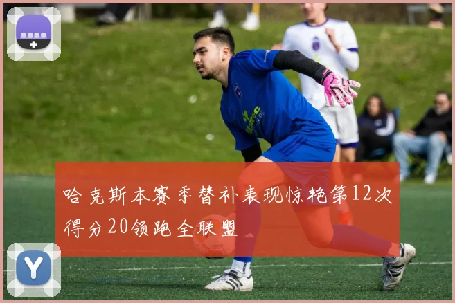 哈克斯本赛季替补表现惊艳第12次得分20领跑全联盟