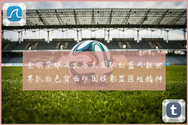 全明星球衣发布美国队红蓝两款世界队白色背面印国旗彰显团结精神