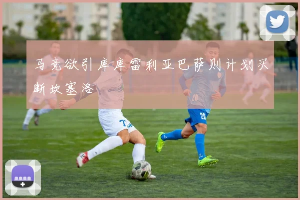 马竞欲引库库雷利亚巴萨则计划买断坎塞洛