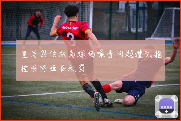 皇马因伯纳乌球场噪音问题遭到指控或将面临处罚