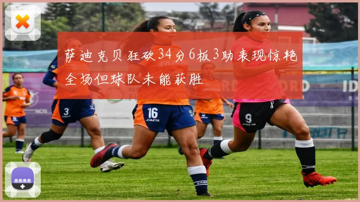萨迪克贝狂砍34分6板3助表现惊艳全场但球队未能获胜