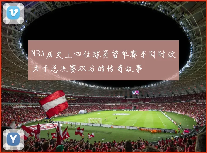 NBA历史上四位球员曾单赛季同时效力于总决赛双方的传奇故事