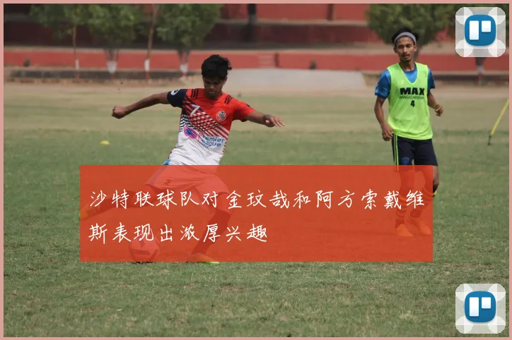 沙特联球队对金玟哉和阿方索戴维斯表现出浓厚兴趣