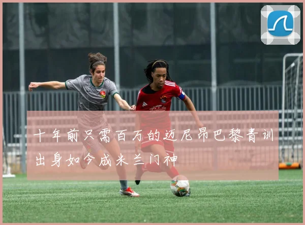 十年前只需百万的迈尼昂巴黎青训出身如今成米兰门神