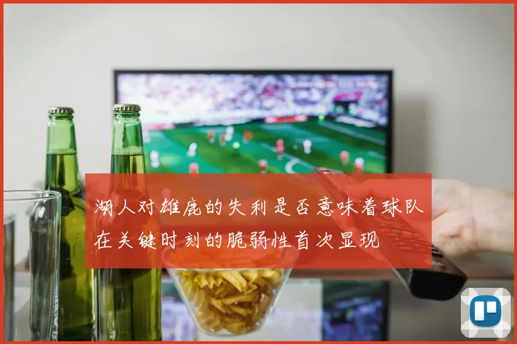 湖人对雄鹿的失利是否意味着球队在关键时刻的脆弱性首次显现