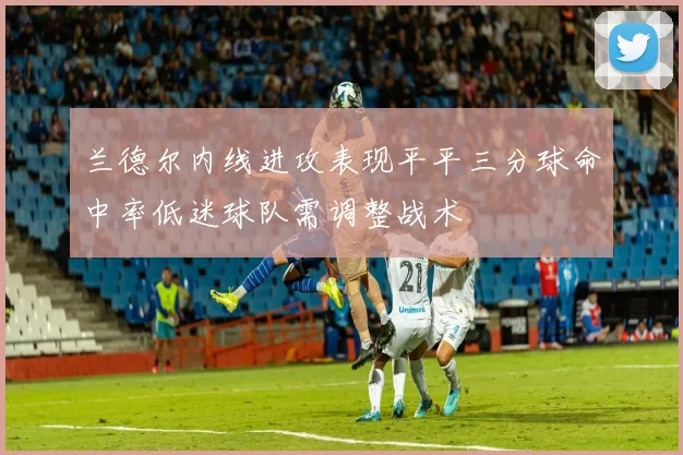 兰德尔内线进攻表现平平三分球命中率低迷球队需调整战术